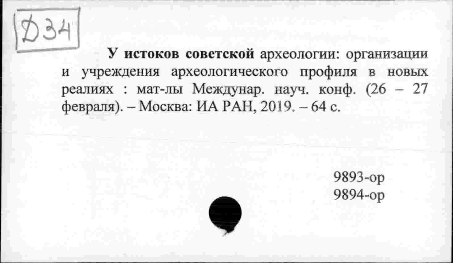 ﻿У истоков советской археологии: организации и учреждения археологического профиля в новых реалиях : мат-лы Междунар. науч. конф. (26 - 27 февраля). - Москва: ИА РАН, 2019. - 64 с.
9893-	ор
9894-	ор